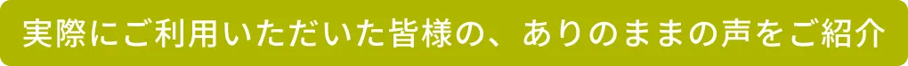 実際にご利用いただいた皆様の、ありのままの声をご紹介